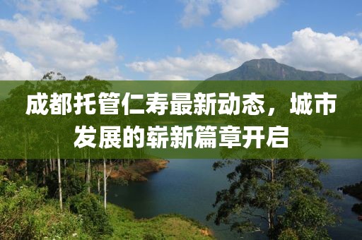 成都托管仁壽最新動(dòng)態(tài)，城市發(fā)展的嶄新篇章開啟