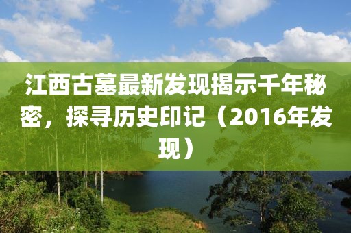 江西古墓最新發(fā)現(xiàn)揭示千年秘密，探尋歷史印記（2016年發(fā)現(xiàn)）