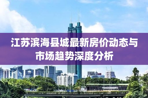 江蘇濱海縣城最新房價(jià)動(dòng)態(tài)與市場趨勢深度分析