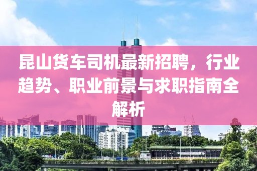 昆山貨車司機(jī)最新招聘，行業(yè)趨勢、職業(yè)前景與求職指南全解析