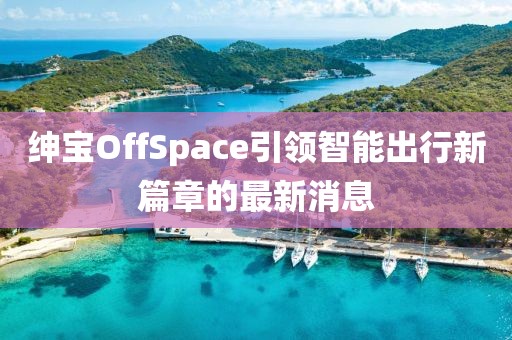 紳寶OffSpace引領(lǐng)智能出行新篇章的最新消息