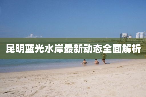 昆明藍(lán)光水岸最新動(dòng)態(tài)全面解析