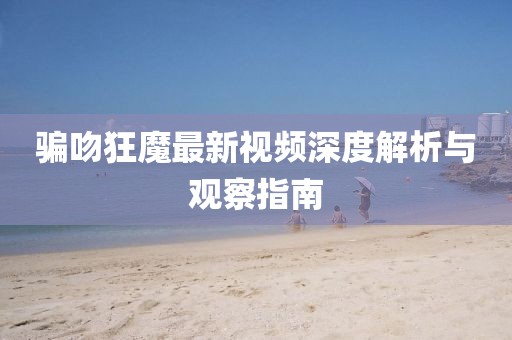 騙吻狂魔最新視頻深度解析與觀察指南