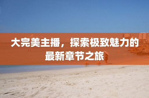 大完美主播，探索極致魅力的最新章節(jié)之旅