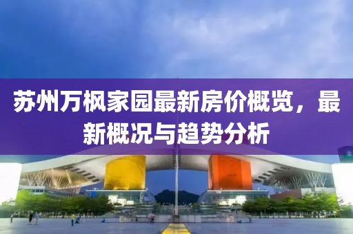 蘇州萬楓家園最新房價概覽，最新概況與趨勢分析