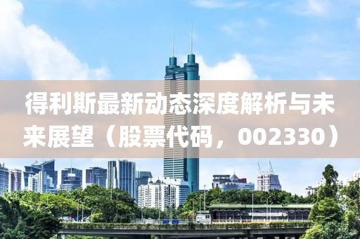得利斯最新動態(tài)深度解析與未來展望（股票代碼，002330）