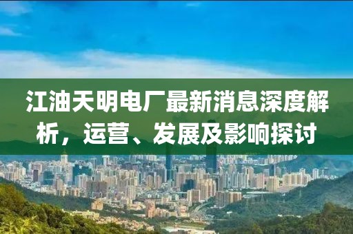 江油天明電廠最新消息深度解析，運(yùn)營、發(fā)展及影響探討