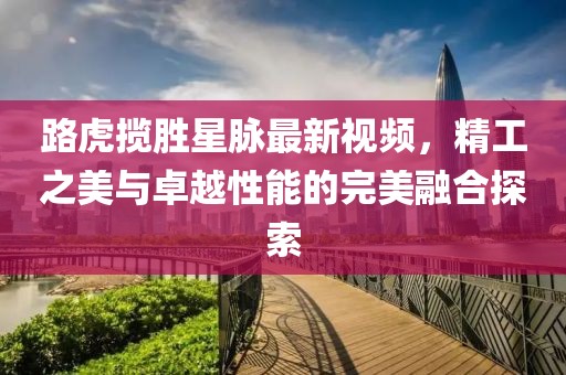 路虎攬勝星脈最新視頻，精工之美與卓越性能的完美融合探索