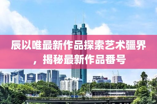 辰以唯最新作品探索藝術(shù)疆界，揭秘最新作品番號