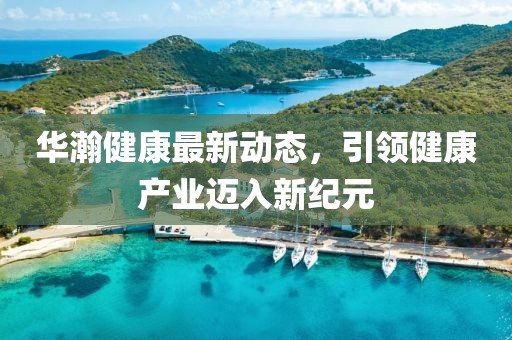 華瀚健康最新動態(tài)，引領(lǐng)健康產(chǎn)業(yè)邁入新紀(jì)元