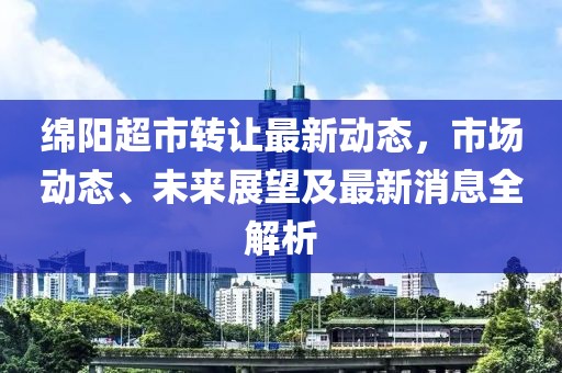 綿陽超市轉(zhuǎn)讓最新動態(tài)，市場動態(tài)、未來展望及最新消息全解析