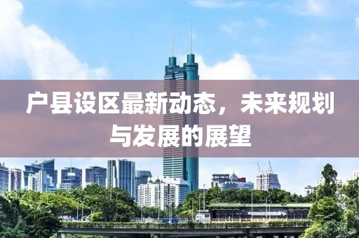 戶縣設(shè)區(qū)最新動(dòng)態(tài)，未來規(guī)劃與發(fā)展的展望