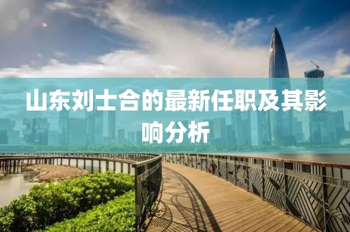 山東劉士合的最新任職及其影響分析