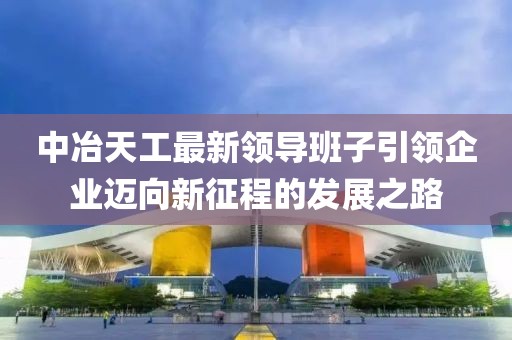 中冶天工最新領(lǐng)導(dǎo)班子引領(lǐng)企業(yè)邁向新征程的發(fā)展之路