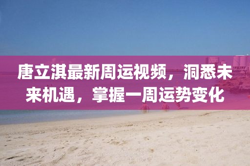 唐立淇最新周運(yùn)視頻，洞悉未來機(jī)遇，掌握一周運(yùn)勢(shì)變化