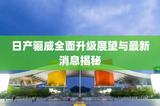 日產(chǎn)驪威全面升級(jí)展望與最新消息揭秘