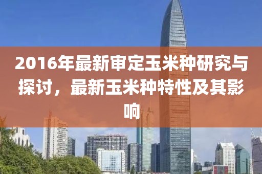 2016年最新審定玉米種研究與探討，最新玉米種特性及其影響