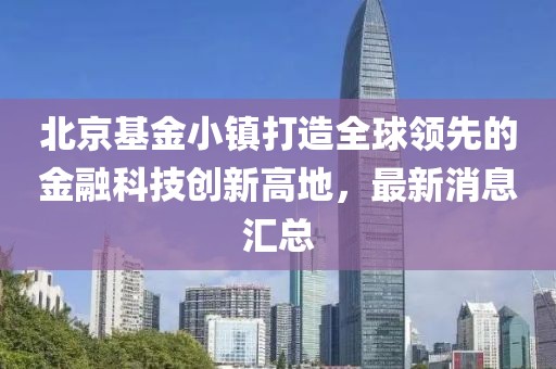 北京基金小鎮(zhèn)打造全球領(lǐng)先的金融科技創(chuàng)新高地，最新消息匯總