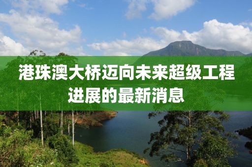 港珠澳大橋邁向未來(lái)超級(jí)工程進(jìn)展的最新消息