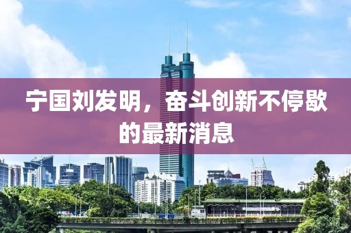 寧國劉發(fā)明，奮斗創(chuàng)新不停歇的最新消息