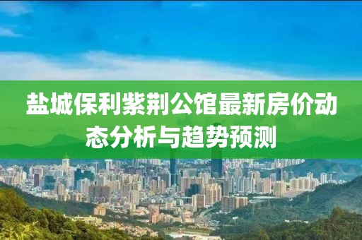 鹽城保利紫荊公館最新房價動態(tài)分析與趨勢預(yù)測