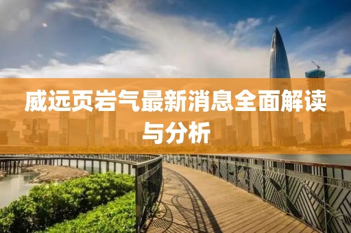 威遠(yuǎn)頁巖氣最新消息全面解讀與分析