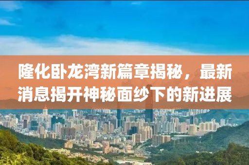隆化臥龍灣新篇章揭秘，最新消息揭開神秘面紗下的新進(jìn)展