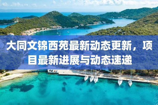 大同文錦西苑最新動(dòng)態(tài)更新，項(xiàng)目最新進(jìn)展與動(dòng)態(tài)速遞
