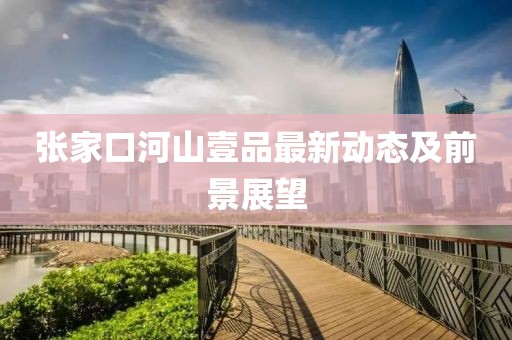 張家口河山壹品最新動(dòng)態(tài)及前景展望