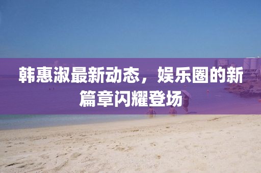 韓惠淑最新動態(tài)，娛樂圈的新篇章閃耀登場