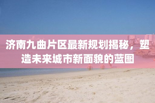 濟南九曲片區(qū)最新規(guī)劃揭秘，塑造未來城市新面貌的藍圖