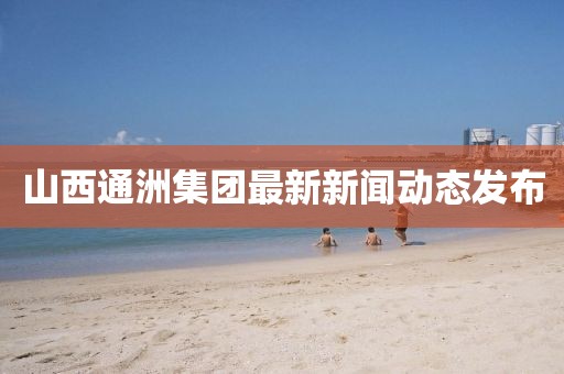山西通洲集團最新新聞動態(tài)發(fā)布