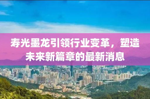 壽光墨龍引領(lǐng)行業(yè)變革，塑造未來新篇章的最新消息