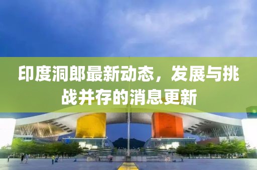 印度洞郎最新動(dòng)態(tài)，發(fā)展與挑戰(zhàn)并存的消息更新
