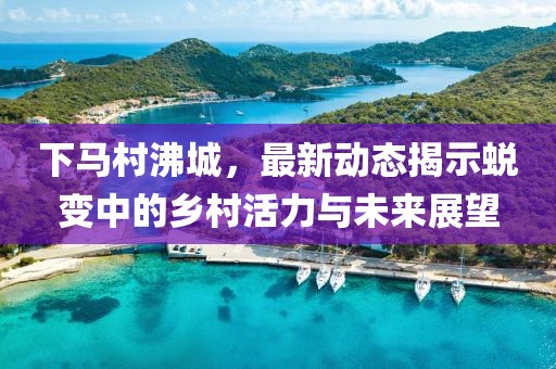 下馬村沸城，最新動(dòng)態(tài)揭示蛻變中的鄉(xiāng)村活力與未來(lái)展望