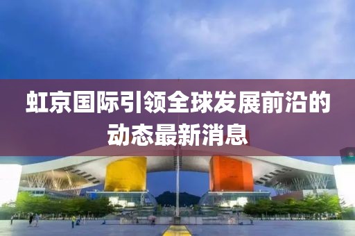 虹京國際引領(lǐng)全球發(fā)展前沿的動態(tài)最新消息