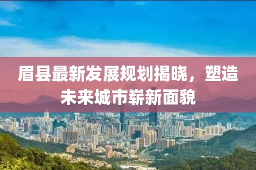 眉縣最新發(fā)展規(guī)劃揭曉，塑造未來城市嶄新面貌