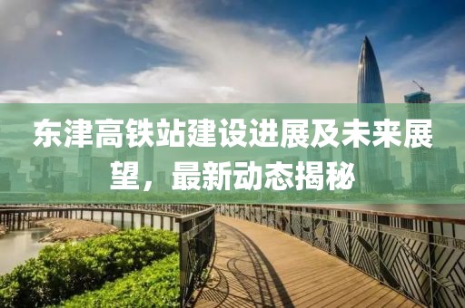 東津高鐵站建設(shè)進展及未來展望，最新動態(tài)揭秘