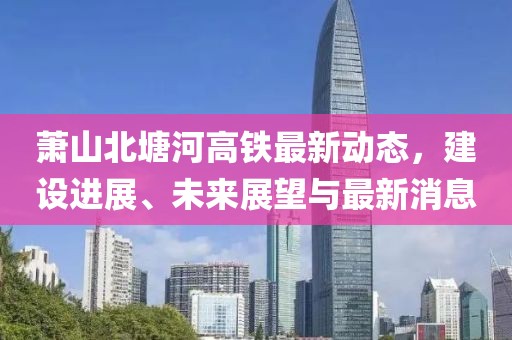 蕭山北塘河高鐵最新動態(tài)，建設(shè)進(jìn)展、未來展望與最新消息
