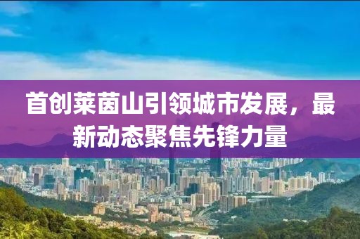 首創(chuàng)萊茵山引領(lǐng)城市發(fā)展，最新動態(tài)聚焦先鋒力量