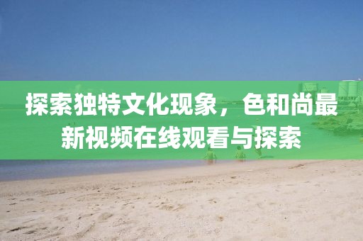 探索獨特文化現(xiàn)象，色和尚最新視頻在線觀看與探索