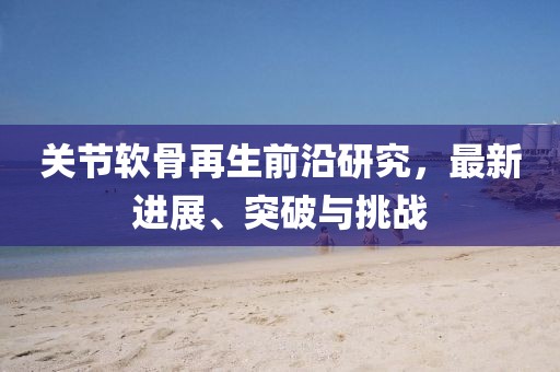 關節(jié)軟骨再生前沿研究，最新進展、突破與挑戰(zhàn)