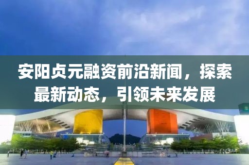 安陽貞元融資前沿新聞，探索最新動態(tài)，引領(lǐng)未來發(fā)展
