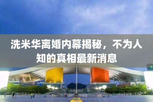 洗米華離婚內(nèi)幕揭秘，不為人知的真相最新消息