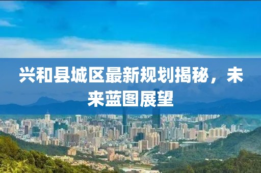 興和縣城區(qū)最新規(guī)劃揭秘，未來藍(lán)圖展望