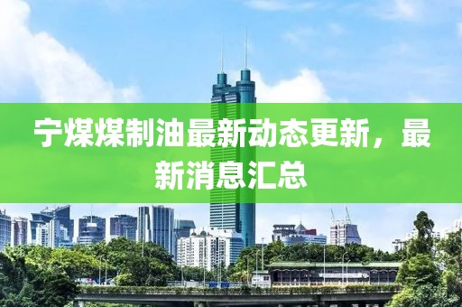 寧煤煤制油最新動(dòng)態(tài)更新，最新消息匯總