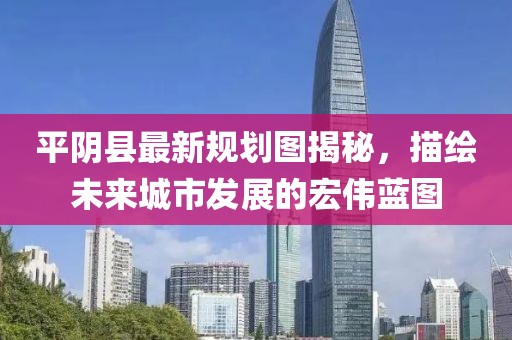 平陰縣最新規(guī)劃圖揭秘，描繪未來(lái)城市發(fā)展的宏偉藍(lán)圖