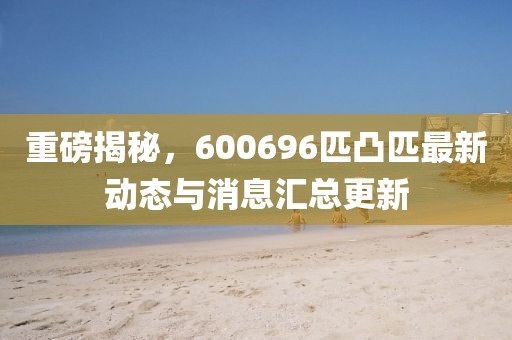 重磅揭秘，600696匹凸匹最新動(dòng)態(tài)與消息匯總更新