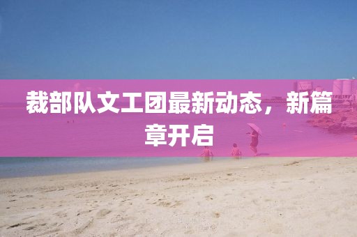 裁部隊(duì)文工團(tuán)最新動態(tài)，新篇章開啟