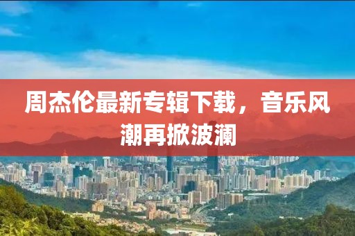周杰倫最新專輯下載，音樂風(fēng)潮再掀波瀾